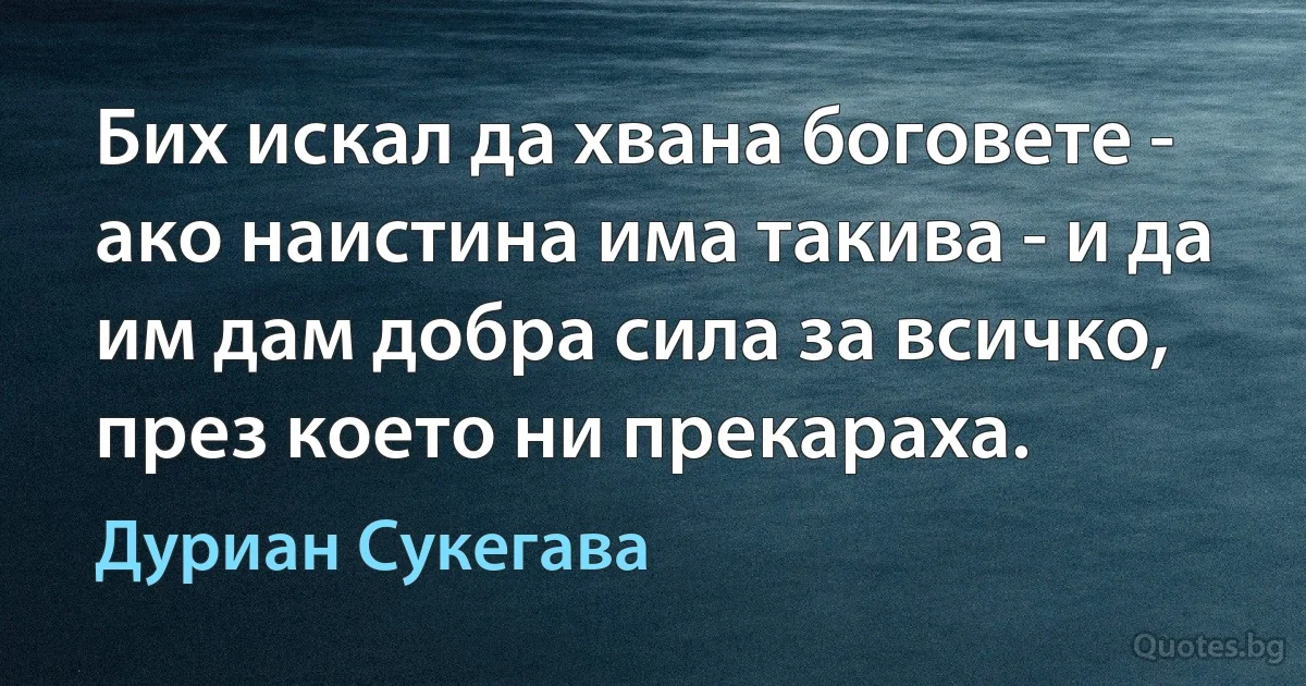 Бих искал да хвана боговете - ако наистина има такива - и да им дам добра сила за всичко, през което ни прекараха. (Дуриан Сукегава)