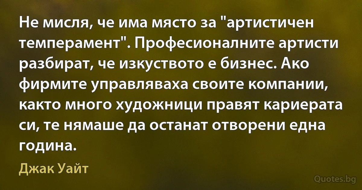 Не мисля, че има място за "артистичен темперамент". Професионалните артисти разбират, че изкуството е бизнес. Ако фирмите управляваха своите компании, както много художници правят кариерата си, те нямаше да останат отворени една година. (Джак Уайт)