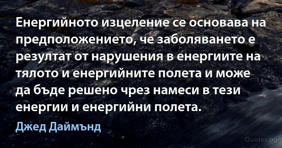 Енергийното изцеление се основава на предположението, че заболяването е резултат от нарушения в енергиите на тялото и енергийните полета и може да бъде решено чрез намеси в тези енергии и енергийни полета. (Джед Даймънд)