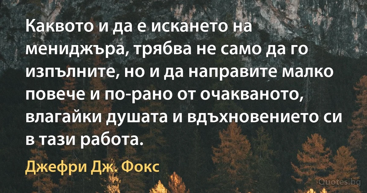 Каквото и да е искането на мениджъра, трябва не само да го изпълните, но и да направите малко повече и по-рано от очакваното, влагайки душата и вдъхновението си в тази работа. (Джефри Дж. Фокс)