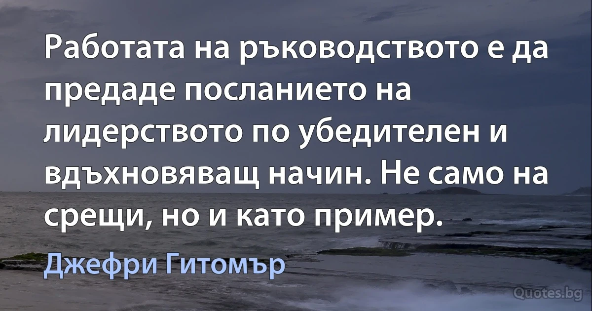 Работата на ръководството е да предаде посланието на лидерството по убедителен и вдъхновяващ начин. Не само на срещи, но и като пример. (Джефри Гитомър)