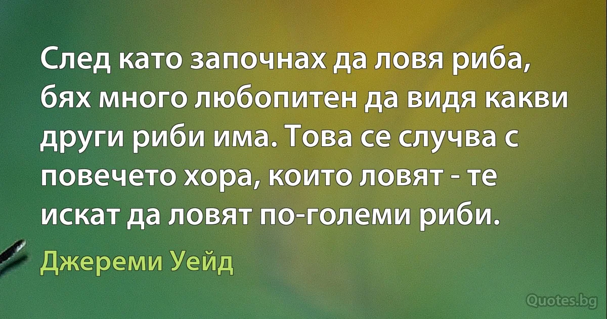 След като започнах да ловя риба, бях много любопитен да видя какви други риби има. Това се случва с повечето хора, които ловят - те искат да ловят по-големи риби. (Джереми Уейд)