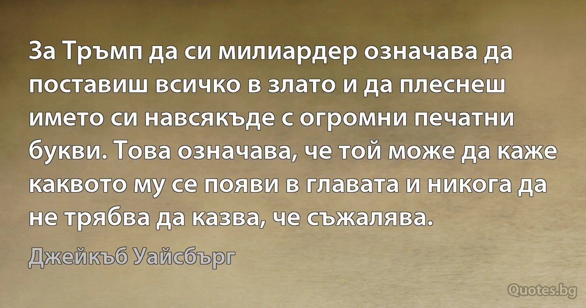 За Тръмп да си милиардер означава да поставиш всичко в злато и да плеснеш името си навсякъде с огромни печатни букви. Това означава, че той може да каже каквото му се появи в главата и никога да не трябва да казва, че съжалява. (Джейкъб Уайсбърг)