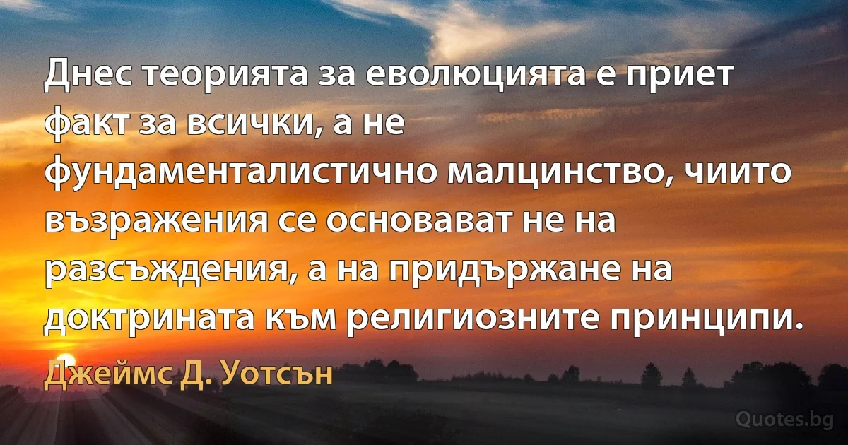 Днес теорията за еволюцията е приет факт за всички, а не фундаменталистично малцинство, чиито възражения се основават не на разсъждения, а на придържане на доктрината към религиозните принципи. (Джеймс Д. Уотсън)