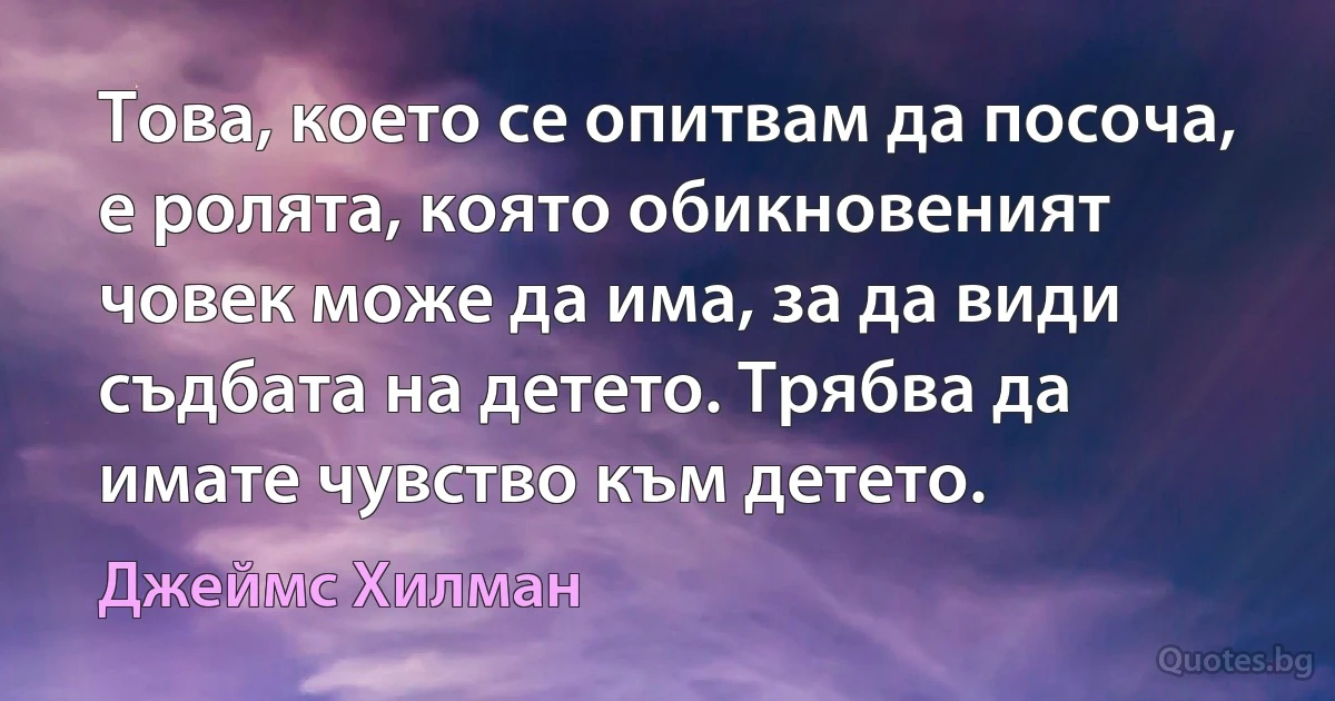 Това, което се опитвам да посоча, е ролята, която обикновеният човек може да има, за да види съдбата на детето. Трябва да имате чувство към детето. (Джеймс Хилман)