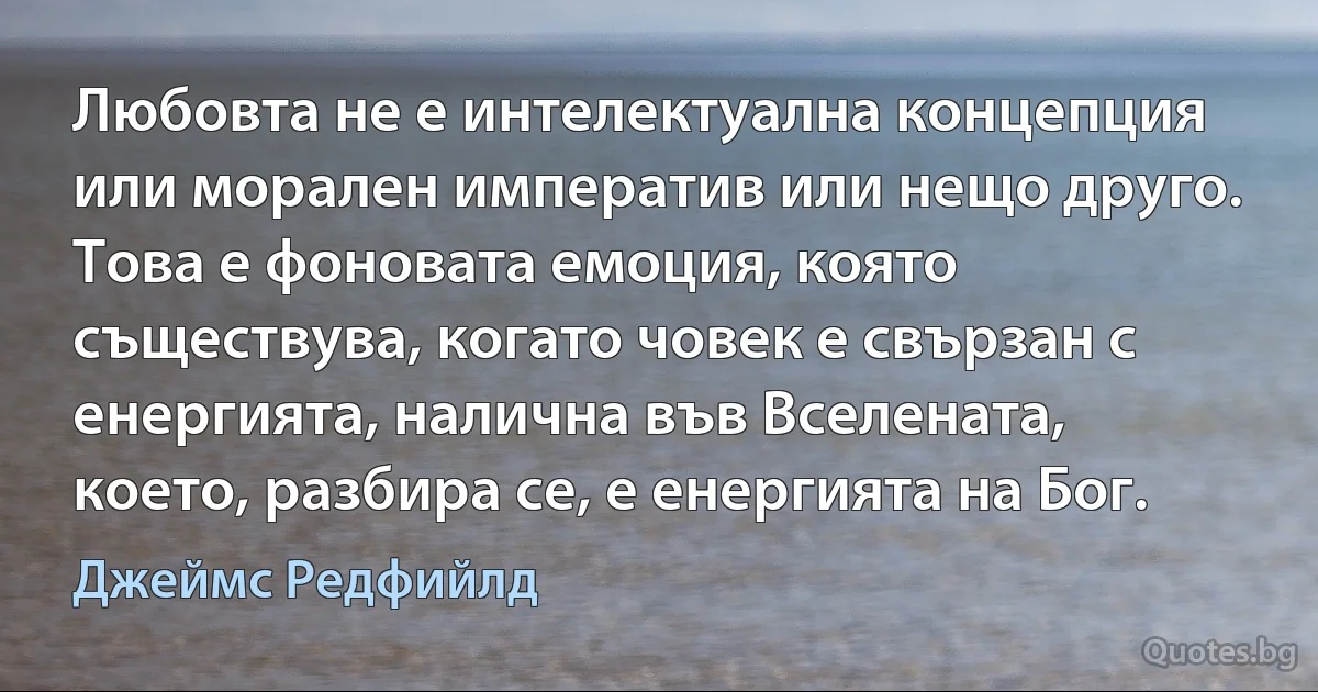 Любовта не е интелектуална концепция или морален императив или нещо друго. Това е фоновата емоция, която съществува, когато човек е свързан с енергията, налична във Вселената, което, разбира се, е енергията на Бог. (Джеймс Редфийлд)