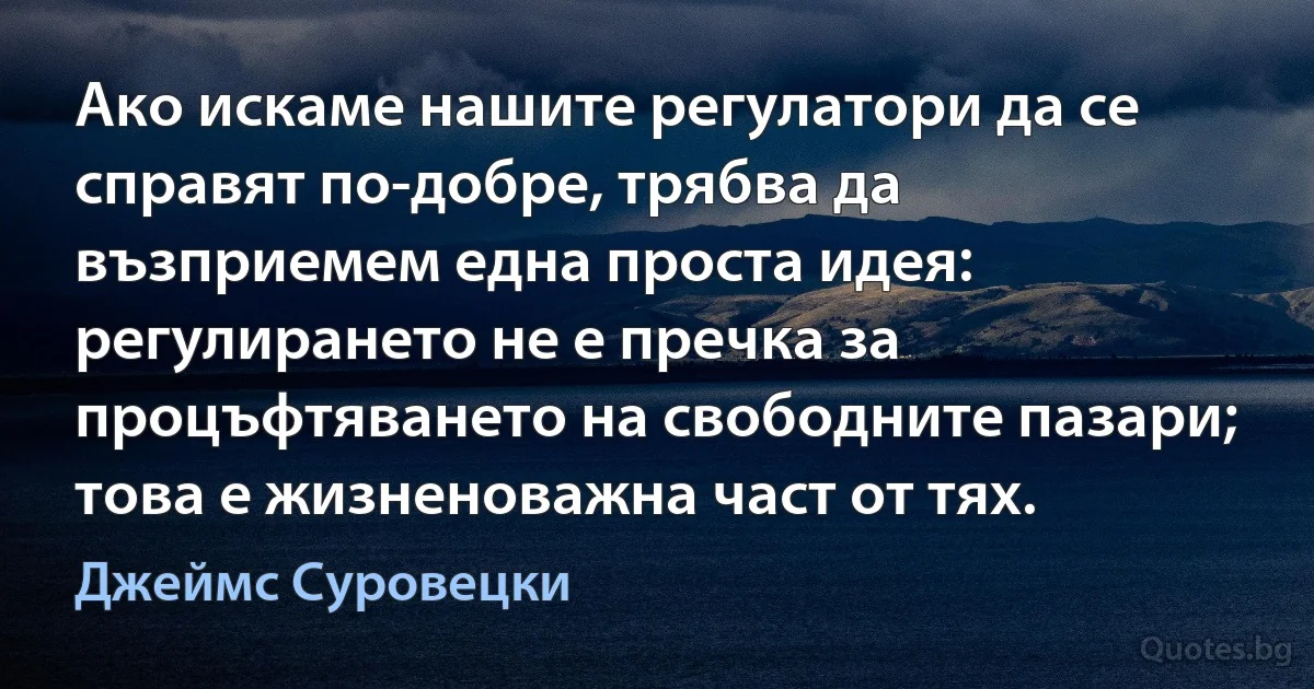 Ако искаме нашите регулатори да се справят по-добре, трябва да възприемем една проста идея: регулирането не е пречка за процъфтяването на свободните пазари; това е жизненоважна част от тях. (Джеймс Суровецки)