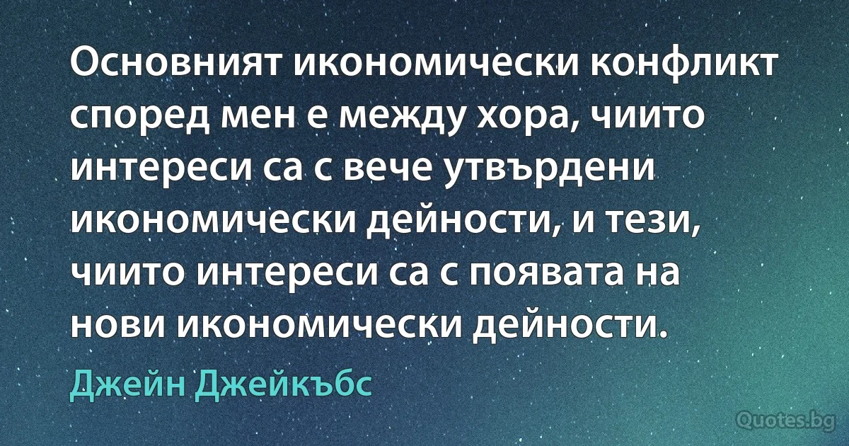 Основният икономически конфликт според мен е между хора, чиито интереси са с вече утвърдени икономически дейности, и тези, чиито интереси са с появата на нови икономически дейности. (Джейн Джейкъбс)