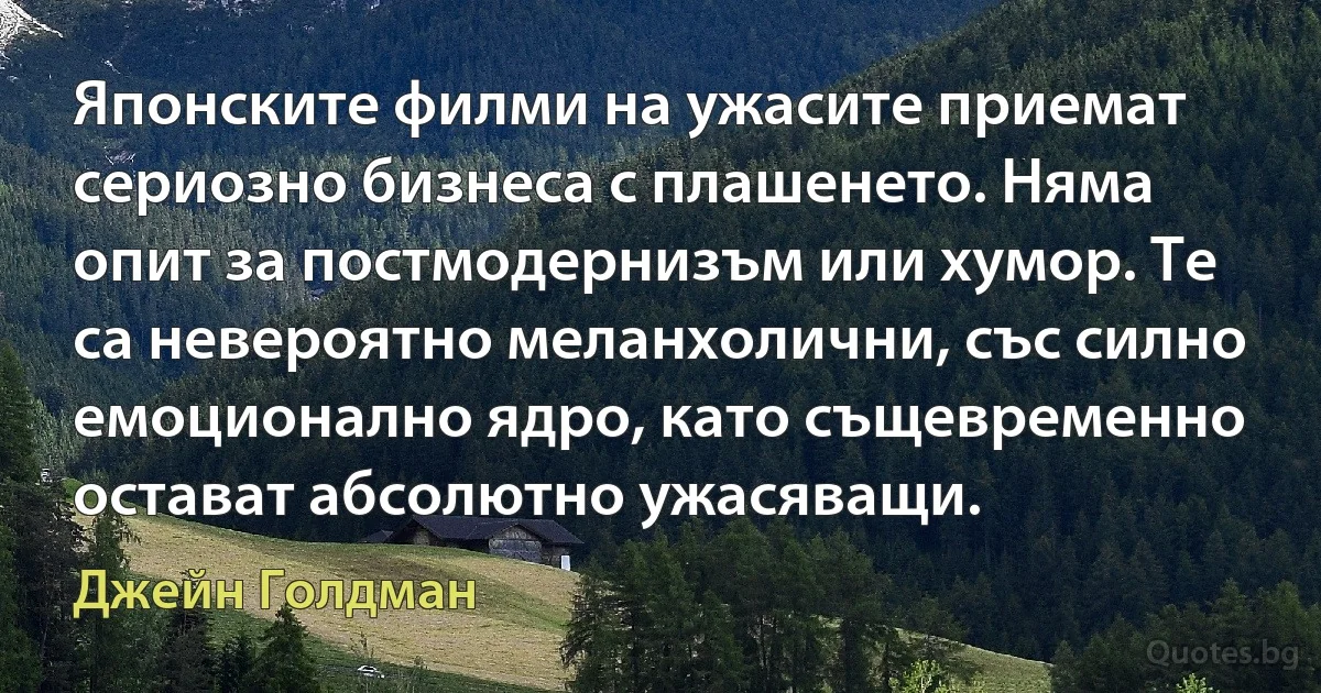 Японските филми на ужасите приемат сериозно бизнеса с плашенето. Няма опит за постмодернизъм или хумор. Те са невероятно меланхолични, със силно емоционално ядро, като същевременно остават абсолютно ужасяващи. (Джейн Голдман)