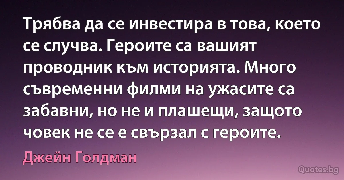 Трябва да се инвестира в това, което се случва. Героите са вашият проводник към историята. Много съвременни филми на ужасите са забавни, но не и плашещи, защото човек не се е свързал с героите. (Джейн Голдман)