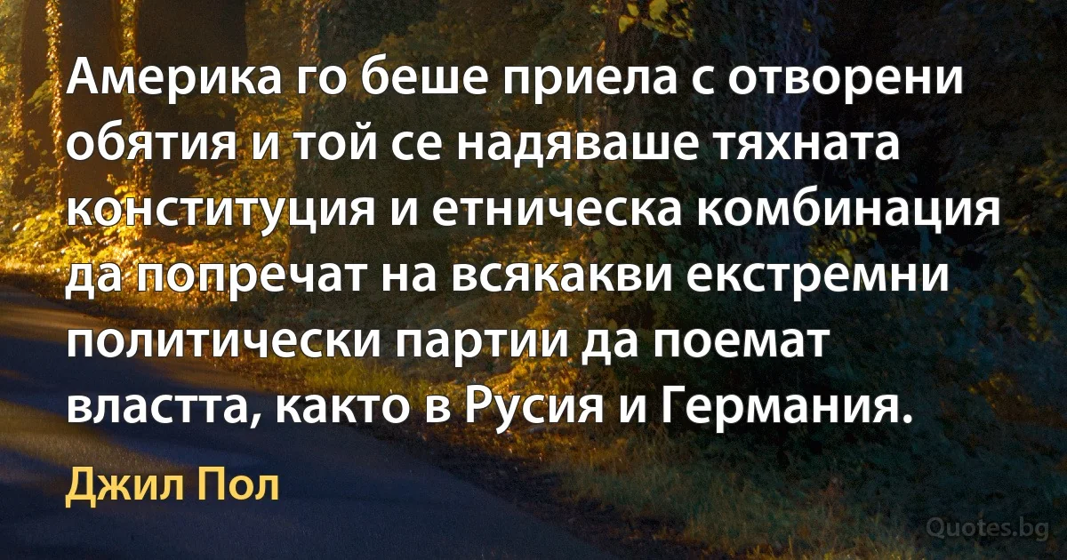 Америка го беше приела с отворени обятия и той се надяваше тяхната конституция и етническа комбинация да попречат на всякакви екстремни политически партии да поемат властта, както в Русия и Германия. (Джил Пол)