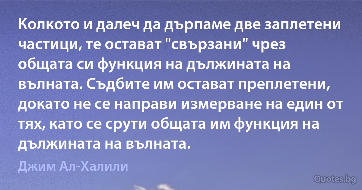 Колкото и далеч да дърпаме две заплетени частици, те остават "свързани" чрез общата си функция на дължината на вълната. Съдбите им остават преплетени, докато не се направи измерване на един от тях, като се срути общата им функция на дължината на вълната. (Джим Ал-Халили)