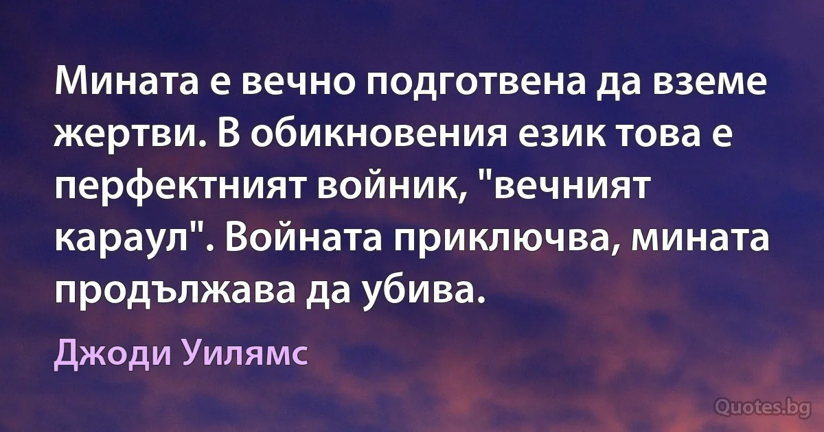 Мината е вечно подготвена да вземе жертви. В обикновения език това е перфектният войник, "вечният караул". Войната приключва, мината продължава да убива. (Джоди Уилямс)