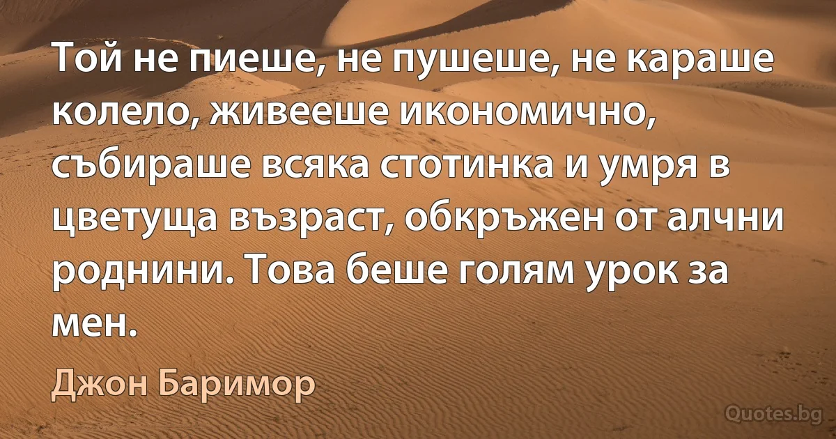 Той не пиеше, не пушеше, не караше колело, живееше икономично, събираше всяка стотинка и умря в цветуща възраст, обкръжен от алчни роднини. Това беше голям урок за мен. (Джон Баримор)