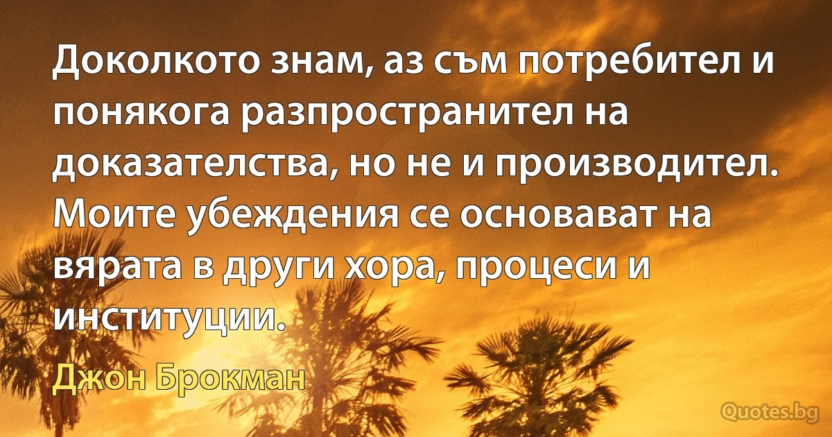 Доколкото знам, аз съм потребител и понякога разпространител на доказателства, но не и производител. Моите убеждения се основават на вярата в други хора, процеси и институции. (Джон Брокман)