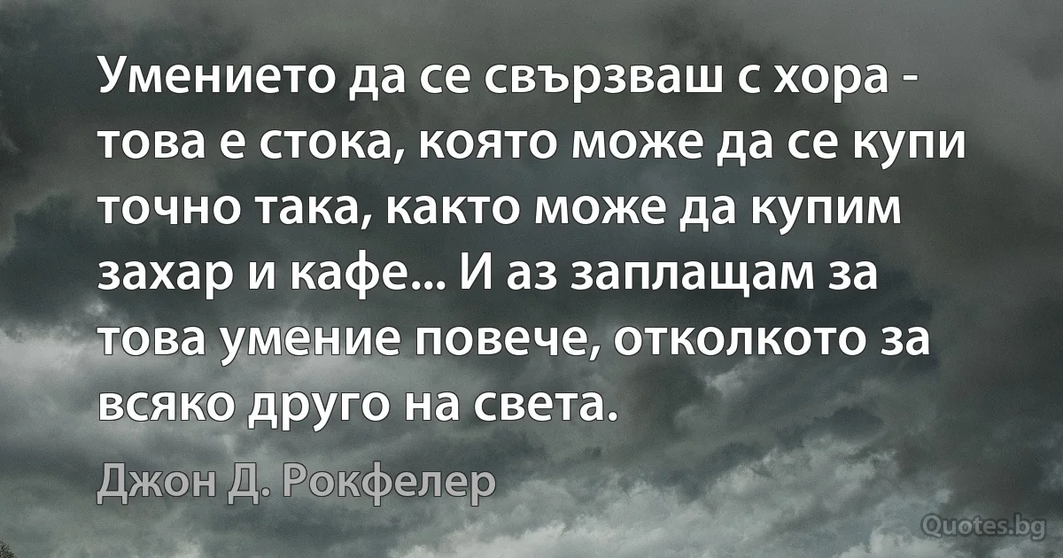 Умението да се свързваш с хора - това е стока, която може да се купи точно така, както може да купим захар и кафе... И аз заплащам за това умение повече, отколкото за всяко друго на света. (Джон Д. Рокфелер)