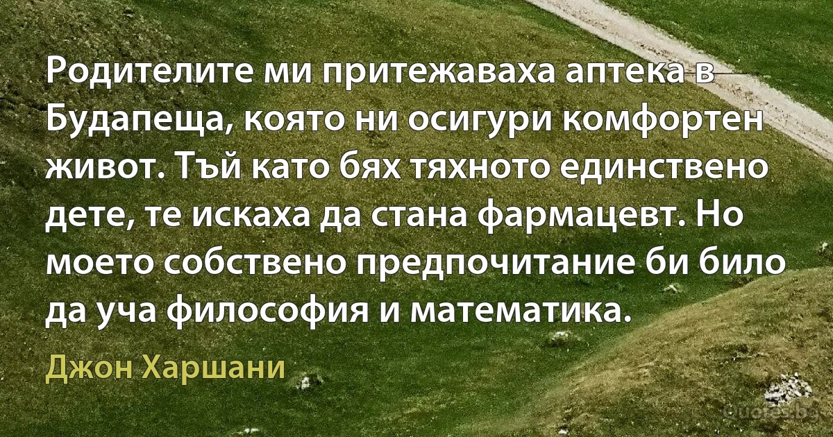 Родителите ми притежаваха аптека в Будапеща, която ни осигури комфортен живот. Тъй като бях тяхното единствено дете, те искаха да стана фармацевт. Но моето собствено предпочитание би било да уча философия и математика. (Джон Харшани)