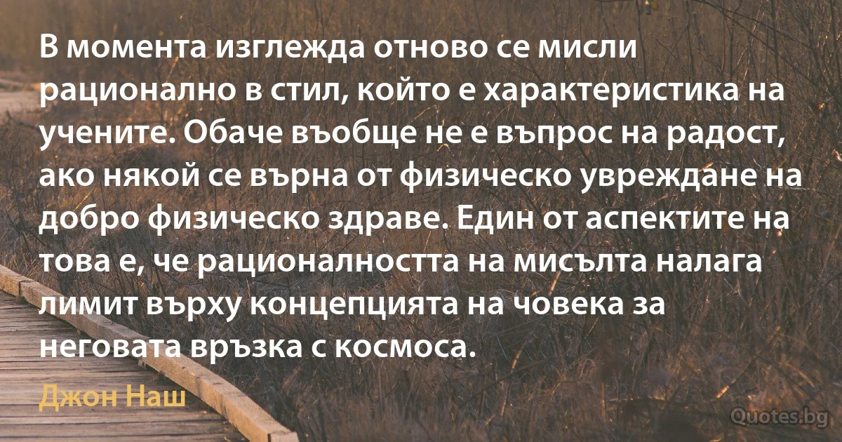 В момента изглежда отново се мисли рационално в стил, който е характеристика на учените. Обаче въобще не е въпрос на радост, ако някой се върна от физическо увреждане на добро физическо здраве. Един от аспектите на това е, че рационалността на мисълта налага лимит върху концепцията на човека за неговата връзка с космоса. (Джон Наш)