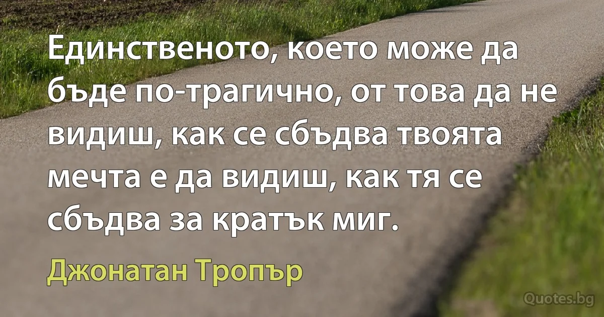 Единственото, което може да бъде по-трагично, от това да не видиш, как се сбъдва твоята мечта е да видиш, как тя се сбъдва за кратък миг. (Джонатан Тропър)