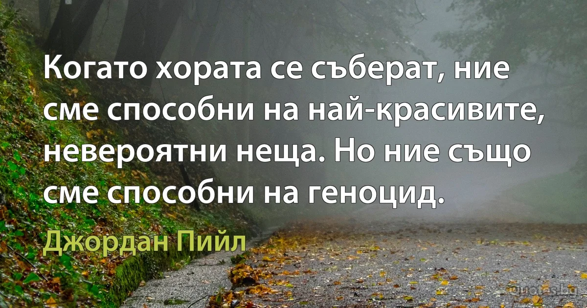 Когато хората се съберат, ние сме способни на най-красивите, невероятни неща. Но ние също сме способни на геноцид. (Джордан Пийл)