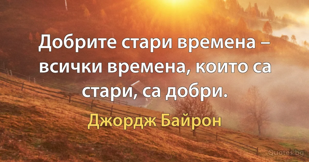 Добрите стари времена – всички времена, които са стари, са добри. (Джордж Байрон)