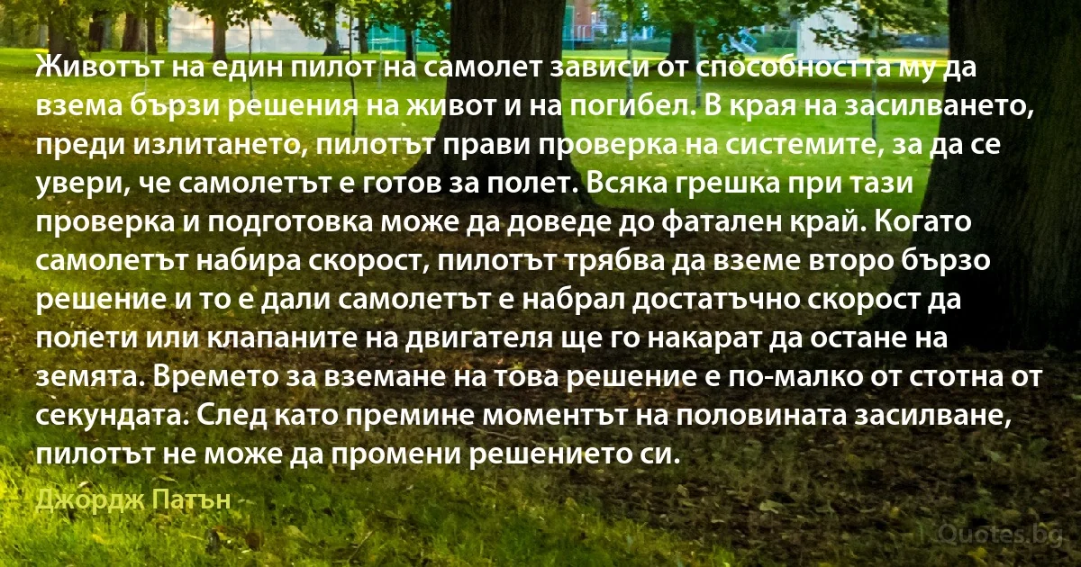 Животът на един пилот на самолет зависи от способността му да взема бързи решения на живот и на погибел. В края на засилването, преди излитането, пилотът прави проверка на системите, за да се увери, че самолетът е готов за полет. Всяка грешка при тази проверка и подготовка може да доведе до фатален край. Когато самолетът набира скорост, пилотът трябва да вземе второ бързо решение и то е дали самолетът е набрал достатъчно скорост да полети или клапаните на двигателя ще го накарат да остане на земята. Времето за вземане на това решение е по-малко от стотна от секундата. След като премине моментът на половината засилване, пилотът не може да промени решението си. (Джордж Патън)