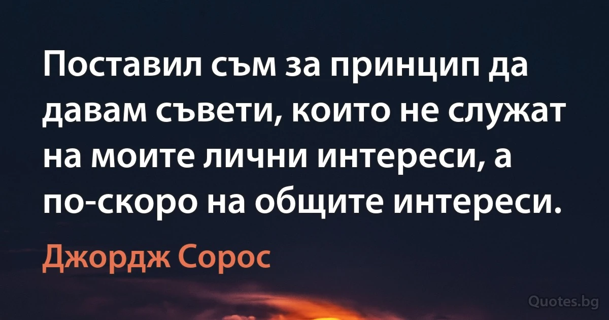 Поставил съм за принцип да давам съвети, които не служат на моите лични интереси, а по-скоро на общите интереси. (Джордж Сорос)