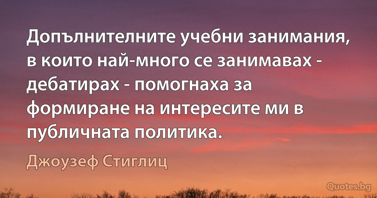 Допълнителните учебни занимания, в които най-много се занимавах - дебатирах - помогнаха за формиране на интересите ми в публичната политика. (Джоузеф Стиглиц)