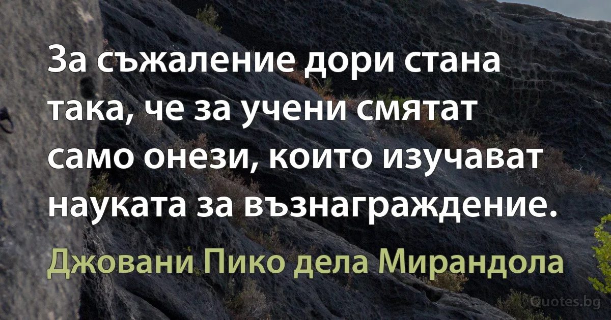 За съжаление дори стана така, че за учени смятат само онези, които изучават науката за възнаграждение. (Джовани Пико дела Мирандола)