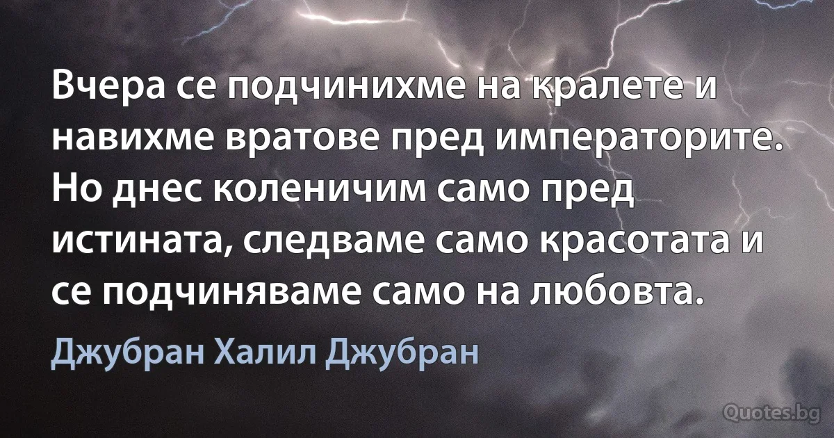 Вчера се подчинихме на кралете и навихме вратове пред императорите. Но днес коленичим само пред истината, следваме само красотата и се подчиняваме само на любовта. (Джубран Халил Джубран)