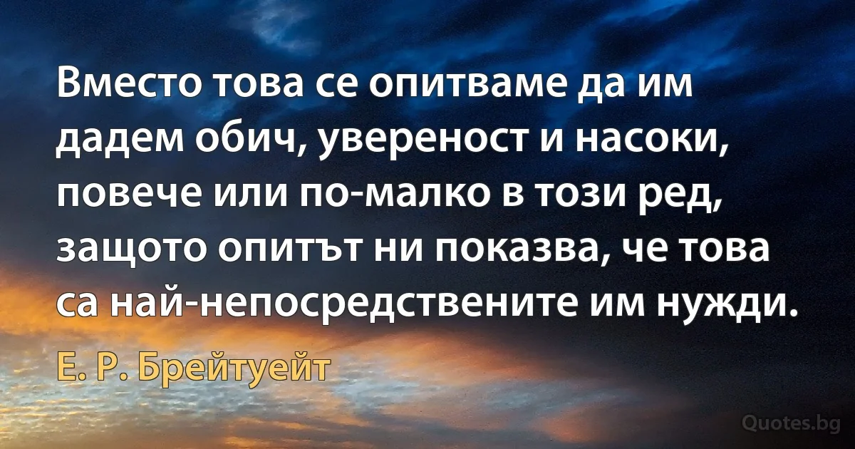 Вместо това се опитваме да им дадем обич, увереност и насоки, повече или по-малко в този ред, защото опитът ни показва, че това са най-непосредствените им нужди. (Е. Р. Брейтуейт)