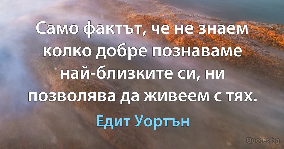 Само фактът, че не знаем колко добре познаваме най-близките си, ни позволява да живеем с тях. (Едит Уортън)