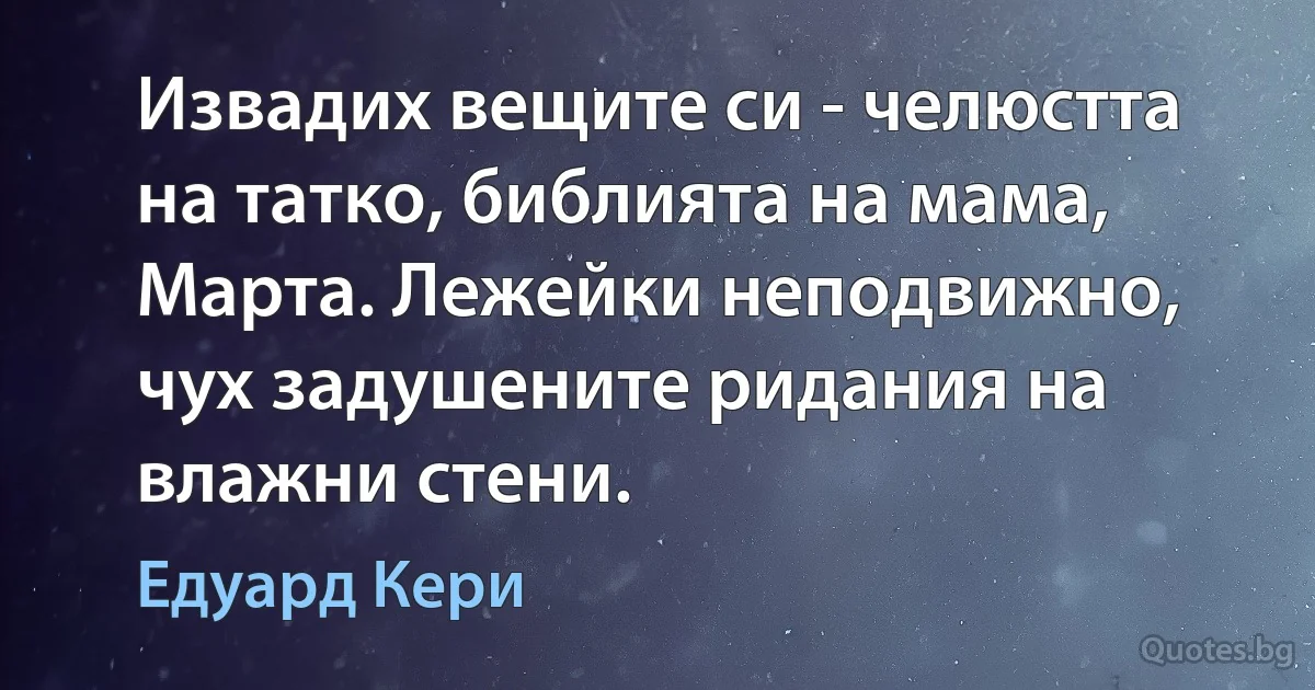 Извадих вещите си - челюстта на татко, библията на мама, Марта. Лежейки неподвижно, чух задушените ридания на влажни стени. (Едуард Кери)