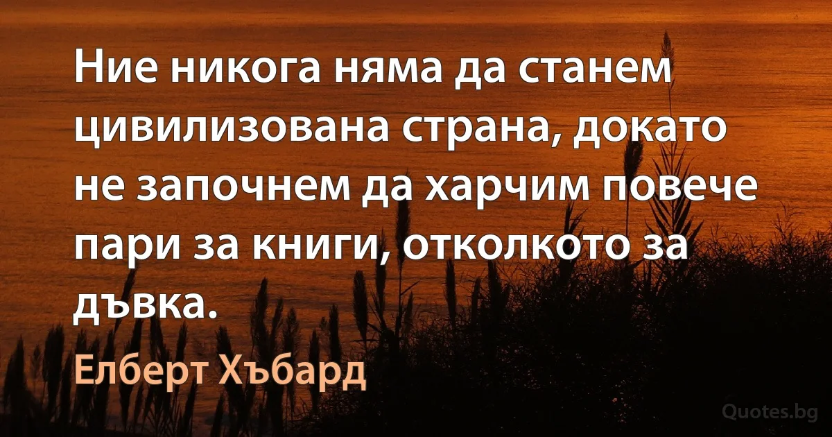 Ние никога няма да станем цивилизована страна, докато не започнем да харчим повече пари за книги, отколкото за дъвка. (Елберт Хъбард)