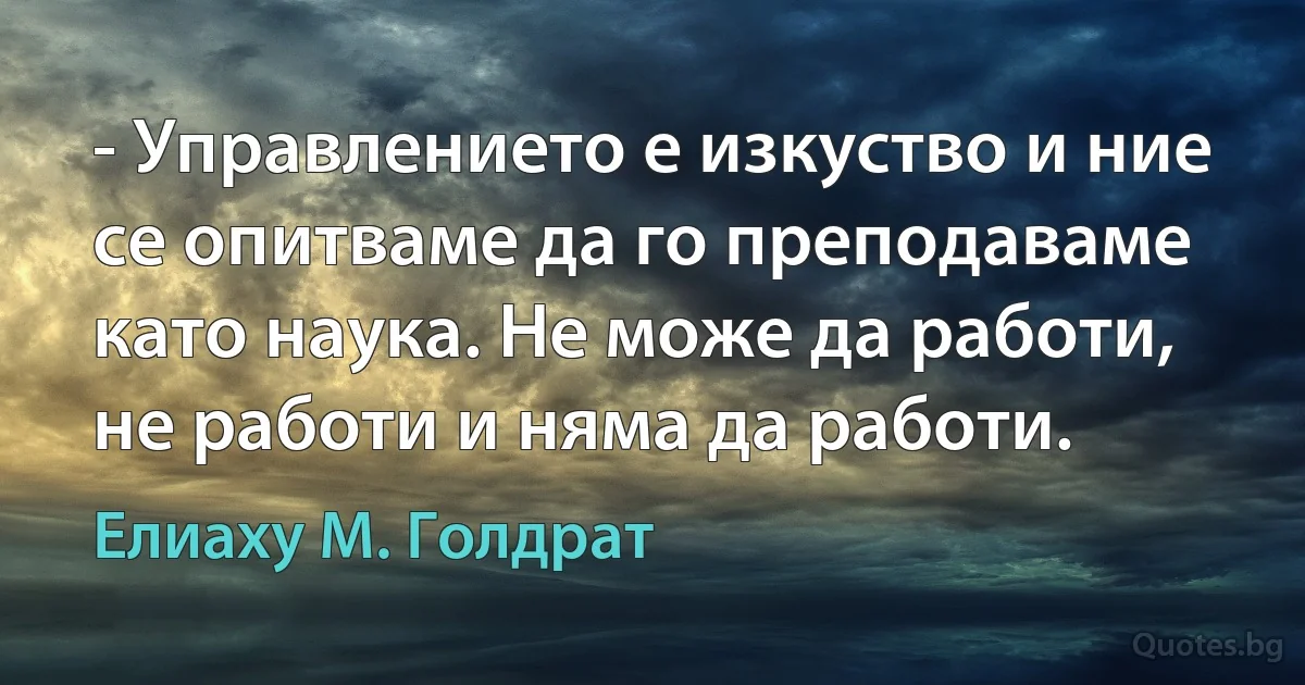 - Управлението е изкуство и ние се опитваме да го преподаваме като наука. Не може да работи, не работи и няма да работи. (Елиаху М. Голдрат)