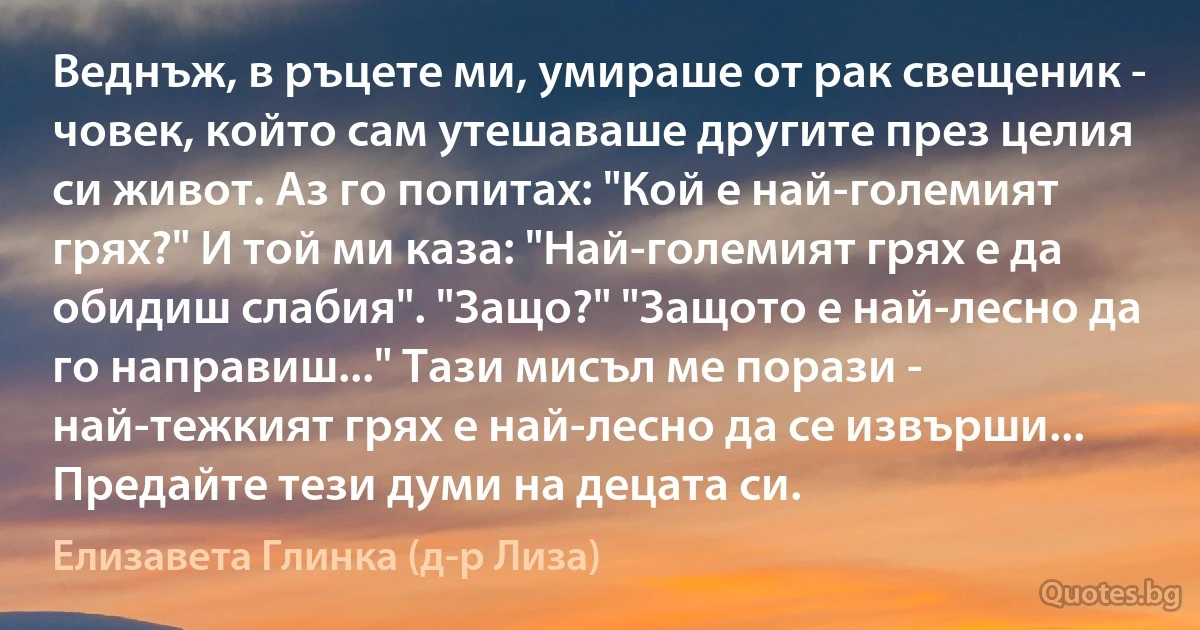 Веднъж, в ръцете ми, умираше от рак свещеник - човек, който сам утешаваше другите през целия си живот. Аз го попитах: "Кой е най-големият грях?" И той ми каза: "Най-големият грях е да обидиш слабия". "Защо?" "Защото е най-лесно да го направиш..." Тази мисъл ме порази - най-тежкият грях е най-лесно да се извърши... Предайте тези думи на децата си. (Елизавета Глинка (д-р Лиза))