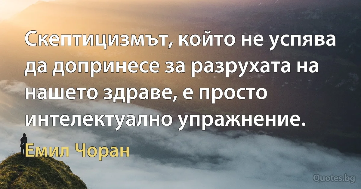 Скептицизмът, който не успява да допринесе за разрухата на нашето здраве, е просто интелектуално упражнение. (Емил Чоран)