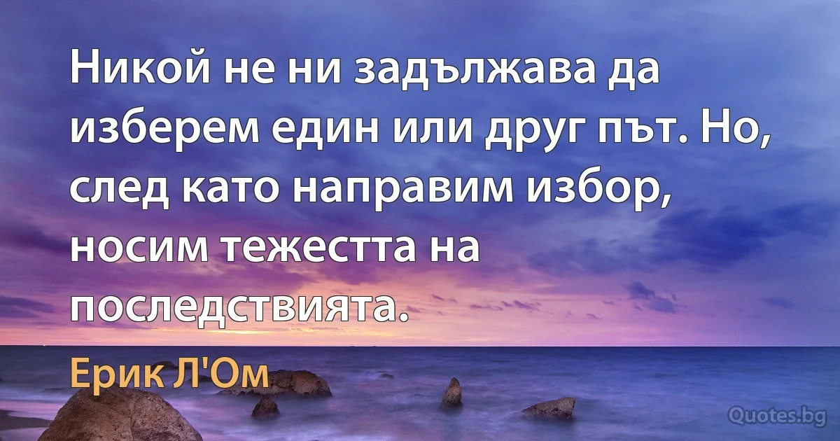 Никой не ни задължава да изберем един или друг път. Но, след като направим избор, носим тежестта на последствията. (Ерик Л'Ом)