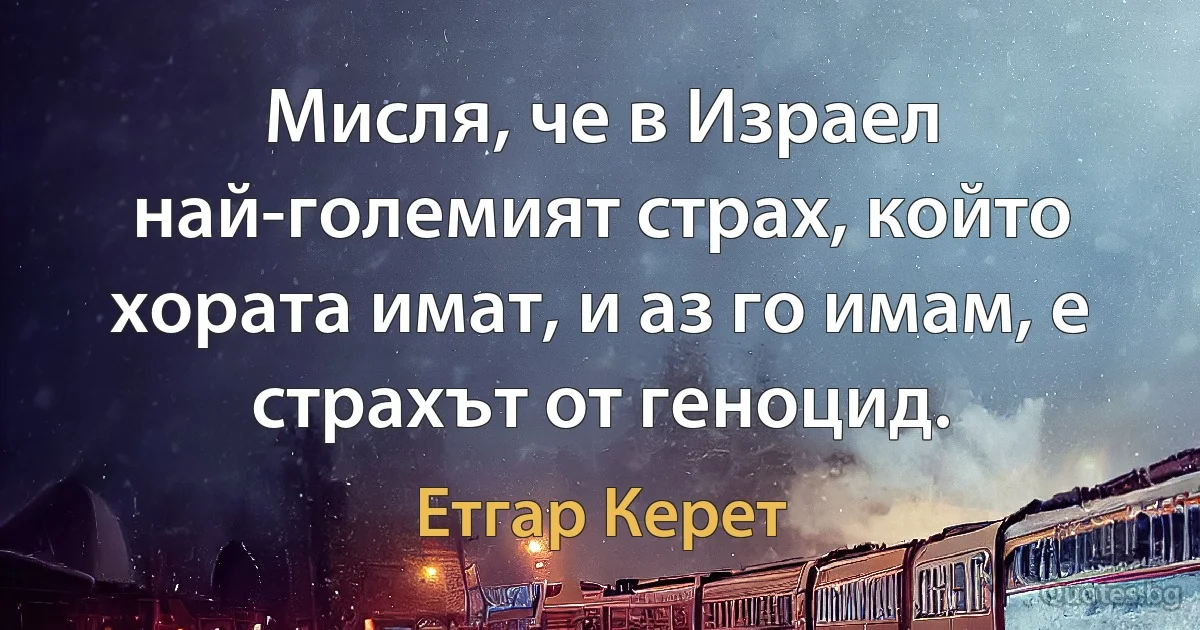 Мисля, че в Израел най-големият страх, който хората имат, и аз го имам, е страхът от геноцид. (Етгар Керет)