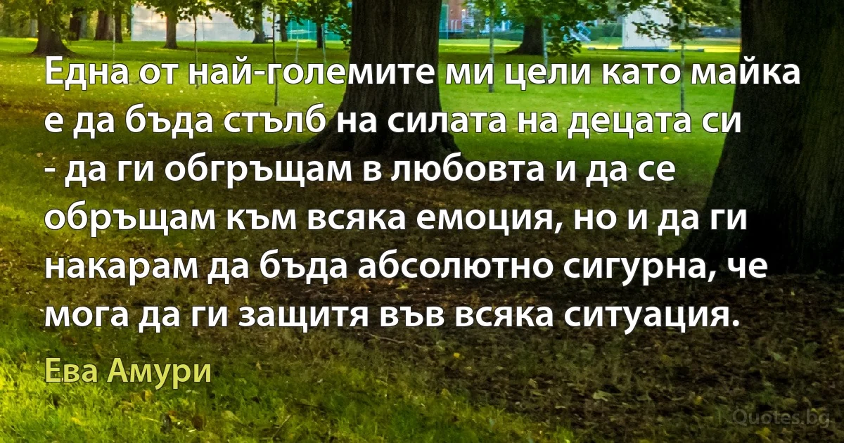 Една от най-големите ми цели като майка е да бъда стълб на силата на децата си - да ги обгръщам в любовта и да се обръщам към всяка емоция, но и да ги накарам да бъда абсолютно сигурна, че мога да ги защитя във всяка ситуация. (Ева Амури)