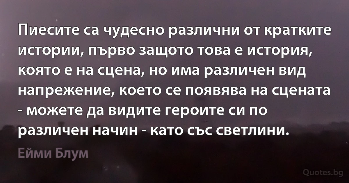 Пиесите са чудесно различни от кратките истории, първо защото това е история, която е на сцена, но има различен вид напрежение, което се появява на сцената - можете да видите героите си по различен начин - като със светлини. (Ейми Блум)