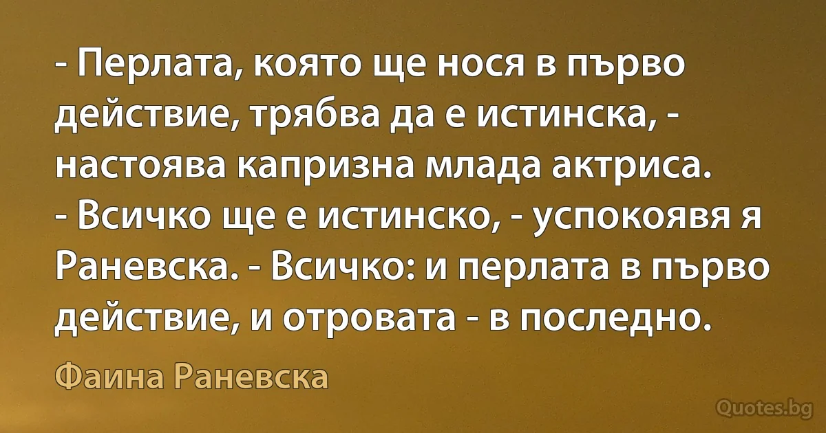 - Перлата, която ще нося в първо действие, трябва да е истинска, - настоява капризна млада актриса.
- Всичко ще е истинско, - успокоявя я Раневска. - Всичко: и перлата в първо действие, и отровата - в последно. (Фаина Раневска)