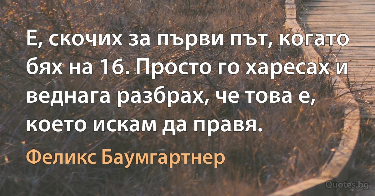 Е, скочих за първи път, когато бях на 16. Просто го харесах и веднага разбрах, че това е, което искам да правя. (Феликс Баумгартнер)