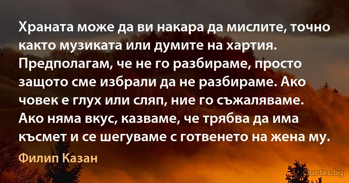 Храната може да ви накара да мислите, точно както музиката или думите на хартия. Предполагам, че не го разбираме, просто защото сме избрали да не разбираме. Ако човек е глух или сляп, ние го съжаляваме. Ако няма вкус, казваме, че трябва да има късмет и се шегуваме с готвенето на жена му. (Филип Казан)