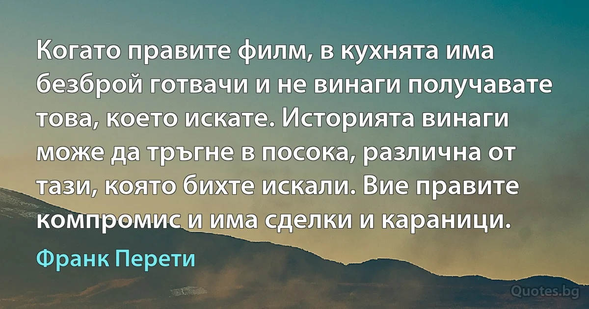 Когато правите филм, в кухнята има безброй готвачи и не винаги получавате това, което искате. Историята винаги може да тръгне в посока, различна от тази, която бихте искали. Вие правите компромис и има сделки и караници. (Франк Перети)