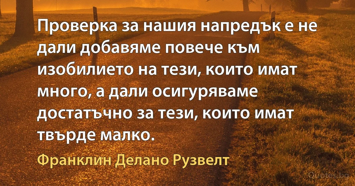 Проверка за нашия напредък е не дали добавяме повече към изобилието на тези, които имат много, а дали осигуряваме достатъчно за тези, които имат твърде малко. (Франклин Делано Рузвелт)