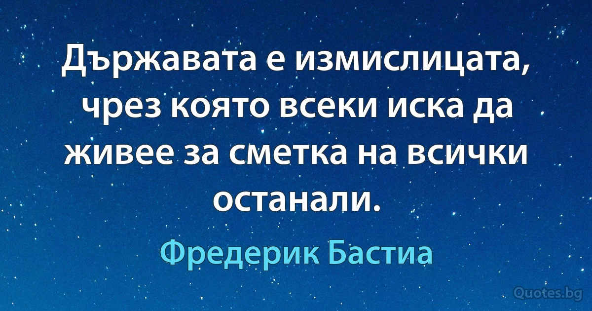 Държавата е измислицата, чрез която всеки иска да живее за сметка на всички останали. (Фредерик Бастиа)