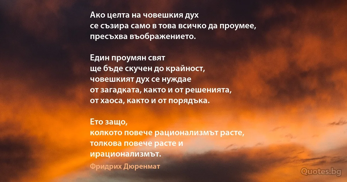 Ако целта на човешкия дух
се съзира само в това всичко да проумее,
пресъхва въображението.

Един проумян свят
ще бъде скучен до крайност,
човешкият дух се нуждае
от загадката, както и от решенията,
от хаоса, както и от порядъка.

Ето защо,
колкото повече рационализмът расте,
толкова повече расте и
ирационализмът. (Фридрих Дюренмат)