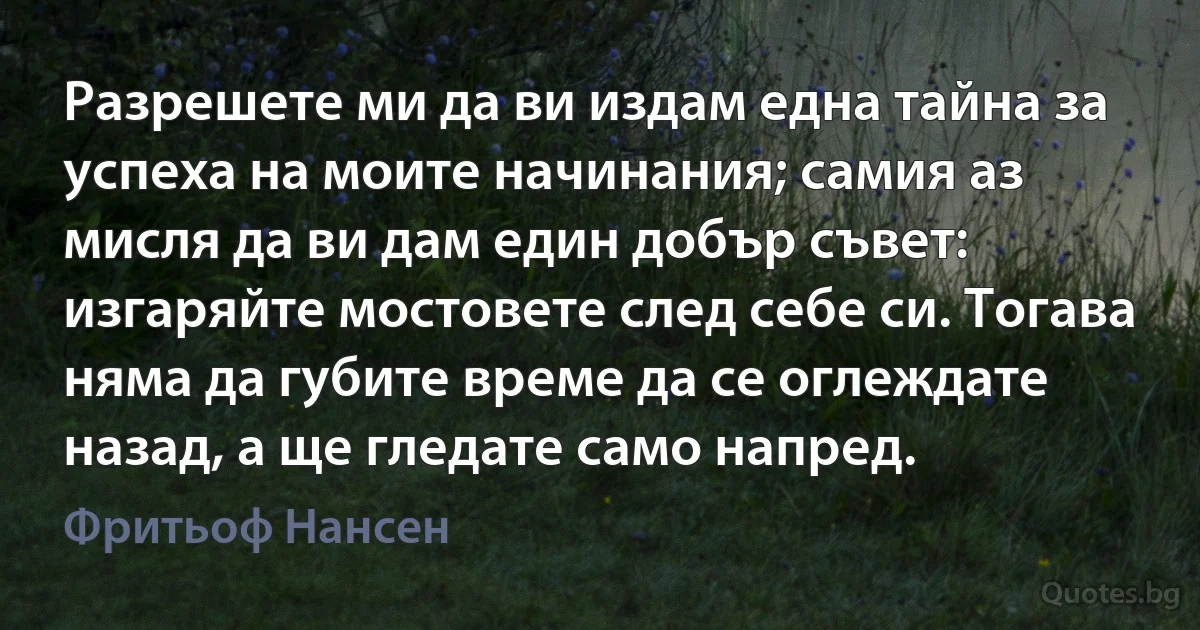 Разрешете ми да ви издам една тайна за успеха на моите начинания; самия аз мисля да ви дам един добър съвет: изгаряйте мостовете след себе си. Тогава няма да губите време да се оглеждате назад, а ще гледате само напред. (Фритьоф Нансен)