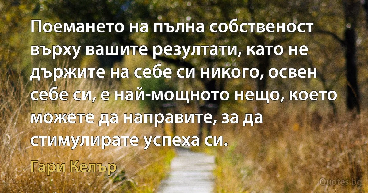 Поемането на пълна собственост върху вашите резултати, като не държите на себе си никого, освен себе си, е най-мощното нещо, което можете да направите, за да стимулирате успеха си. (Гари Келър)